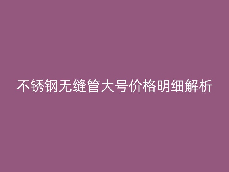不銹鋼無縫管大號價格明細解析