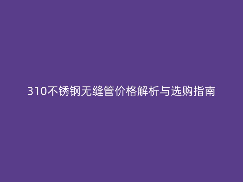 310不銹鋼無(wú)縫管價(jià)格解析與選購(gòu)指南