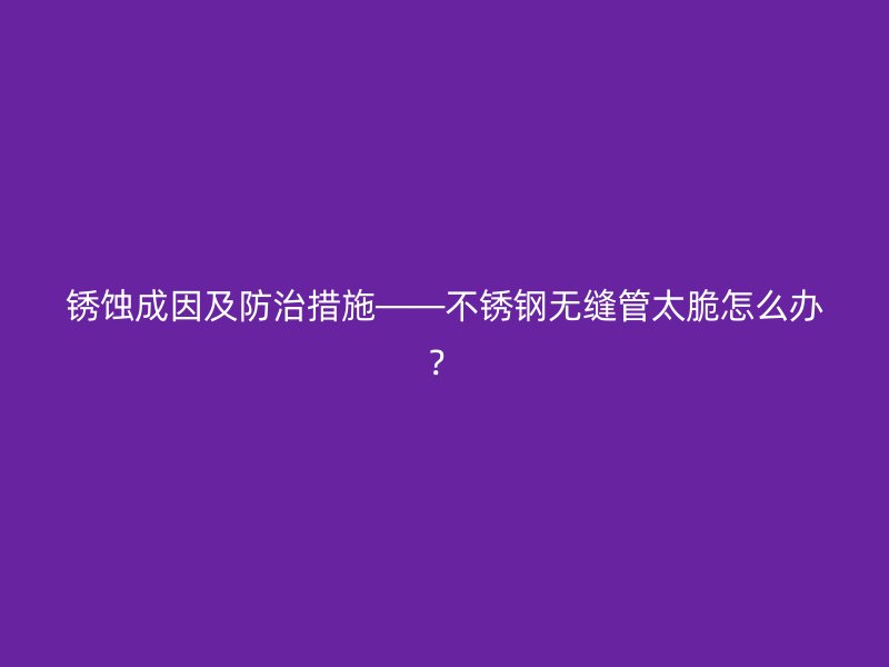 銹蝕成因及防治措施——不銹鋼無縫管太脆怎么辦？