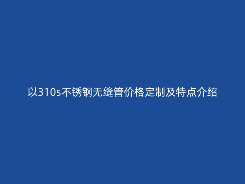 以310s不銹鋼無(wú)縫管價(jià)格定制及特點(diǎn)介紹