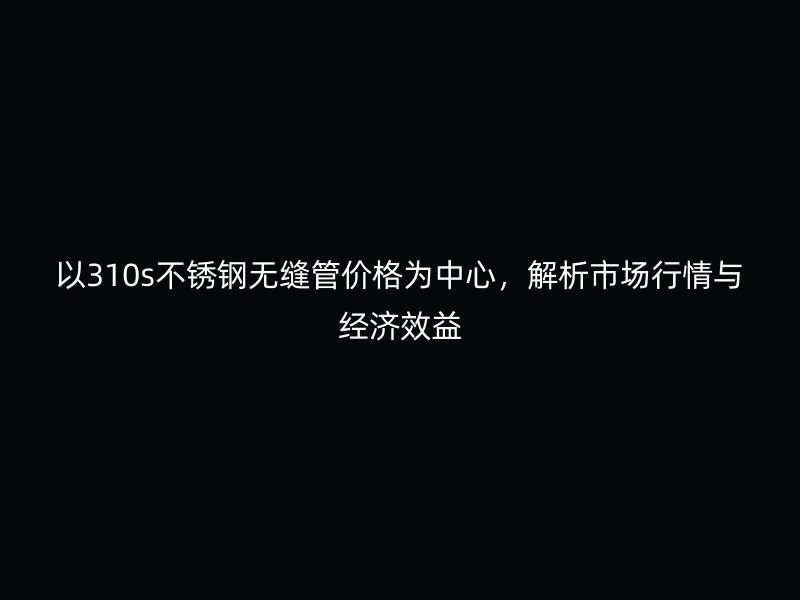 以310s不銹鋼無(wú)縫管價(jià)格為中心，解析市場(chǎng)行情與經(jīng)濟(jì)效益
