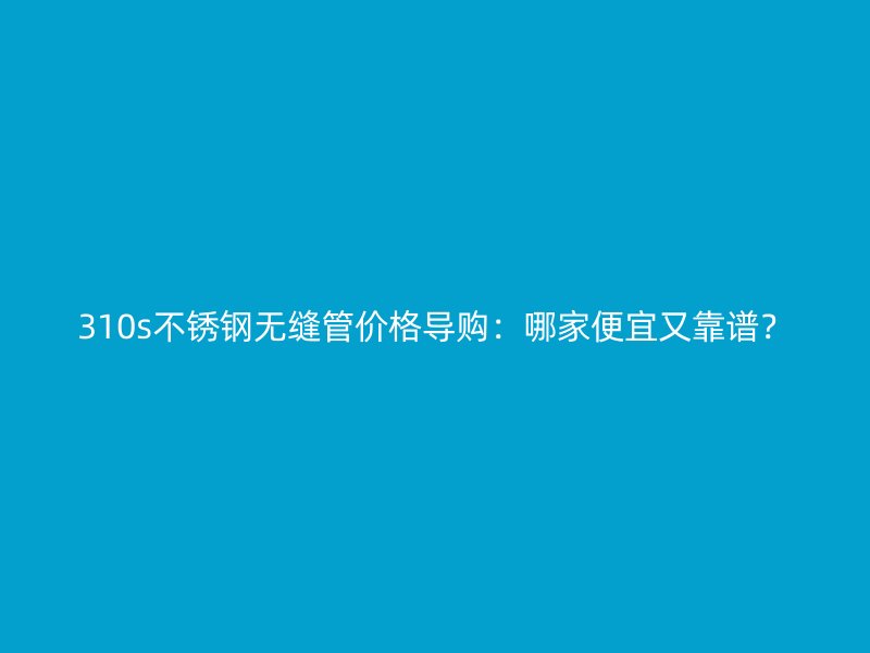 310s不銹鋼無縫管價(jià)格導(dǎo)購：哪家便宜又靠譜？