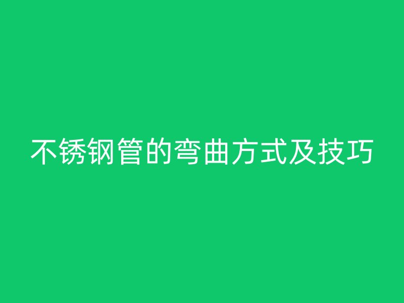 不銹鋼管的彎曲方式及技巧