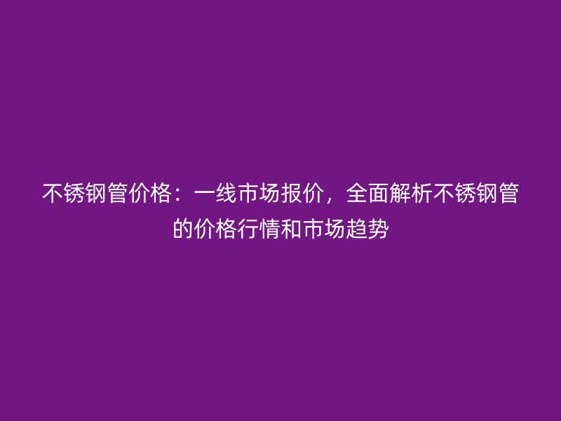 不銹鋼管價格：一線市場報價，全面解析不銹鋼管的價格行情和市場趨勢