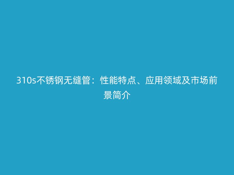 310s不銹鋼無縫管：性能特點、應(yīng)用領(lǐng)域及市場前景簡介